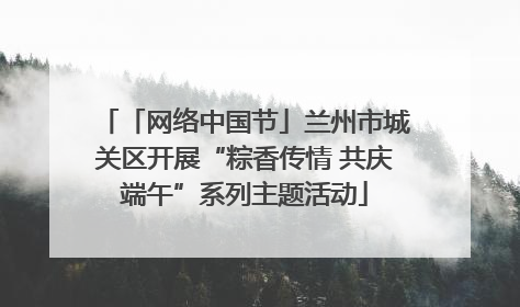 「网络中国节」兰州市城关区开展“粽香传情 共庆端午”系列主题活动