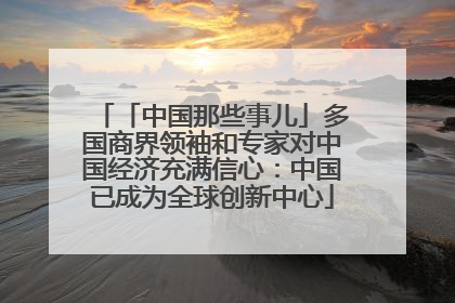 「中国那些事儿」多国商界领袖和专家对中国经济充满信心：中国已成为全球创新中心