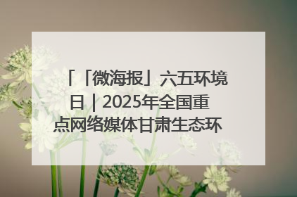 「微海报」六五环境日｜2025年全国重点网络媒体甘肃生态环保行走进凉州区