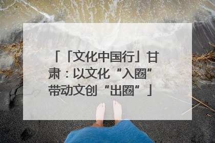「文化中国行」甘肃：以文化“入圈”带动文创“出圈”