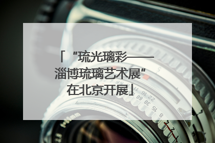 “琉光璃彩——淄博琉璃艺术展”在北京开展