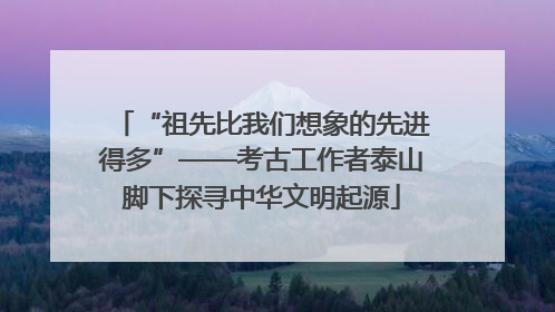 “祖先比我们想象的先进得多”——考古工作者泰山脚下探寻中华文明起源
