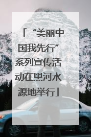 “美丽中国我先行”系列宣传活动在黑河水源地举行