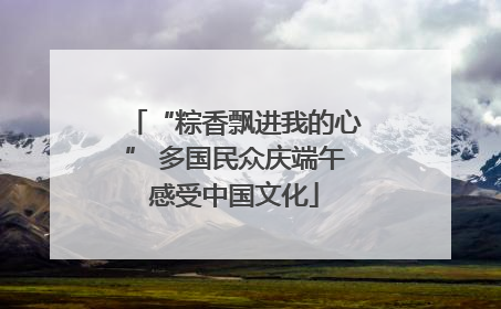 “粽香飘进我的心” 多国民众庆端午感受中国文化