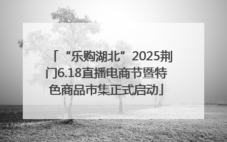 “乐购湖北”2025荆门6.18直播电商节暨特色商品市集正式启动