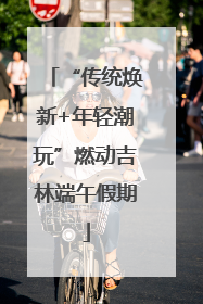 “传统焕新+年轻潮玩”燃动吉林端午假期