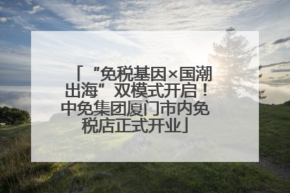 “免税基因×国潮出海”双模式开启！中免集团厦门市内免税店正式开业