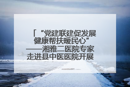 “党建联建促发展 健康帮扶暖民心”——湘雅二医院专家走进县中医医院开展健康帮扶活动