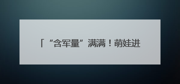 “含军量”满满！萌娃进军营，体验爱的“六一”