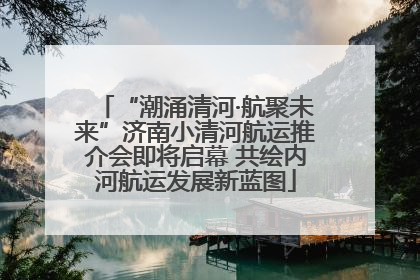 “潮涌清河·航聚未来”济南小清河航运推介会即将启幕 共绘内河航运发展新蓝图