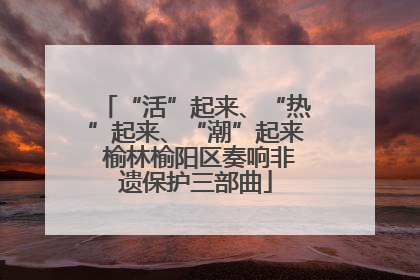 “活”起来、“热”起来、“潮”起来 榆林榆阳区奏响非遗保护三部曲