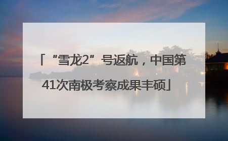 “雪龙2”号返航，中国第41次南极考察成果丰硕