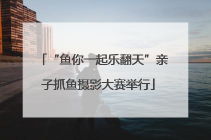 “鱼你一起乐翻天”亲子抓鱼摄影大赛举行