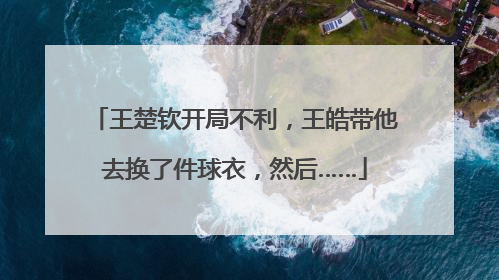 王楚钦开局不利，王皓带他去换了件球衣，然后……