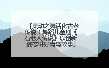 灵动之舞活化古老传说！舞蹈儿童剧《石老人传说》以创新姿态讲好青岛故事