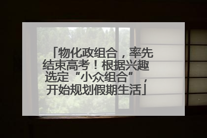 物化政组合，率先结束高考！根据兴趣选定“小众组合”，开始规划假期生活