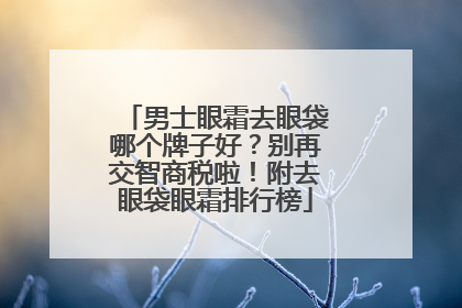 男士眼霜去眼袋哪个牌子好？别再交智商税啦！附去眼袋眼霜排行榜