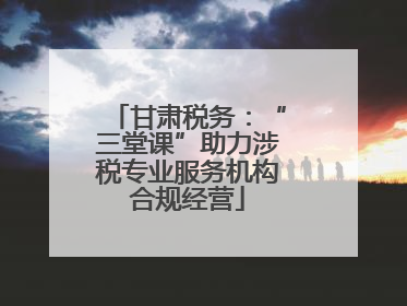 甘肃税务：“三堂课”助力涉税专业服务机构合规经营