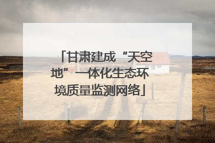 甘肃建成“天空地”一体化生态环境质量监测网络
