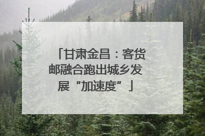 甘肃金昌：客货邮融合跑出城乡发展“加速度”