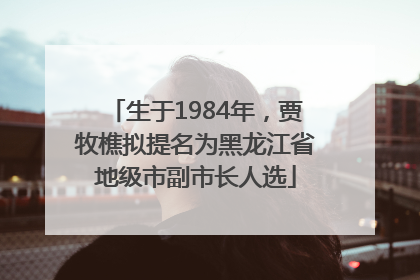 生于1984年，贾牧樵拟提名为黑龙江省地级市副市长人选
