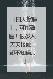 白天擦脸上，可能致癌！很多人天天接触，却不知道……