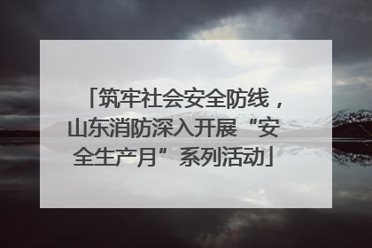 筑牢社会安全防线，山东消防深入开展“安全生产月”系列活动