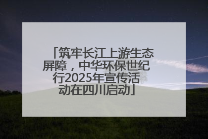 筑牢长江上游生态屏障，中华环保世纪行2025年宣传活动在四川启动