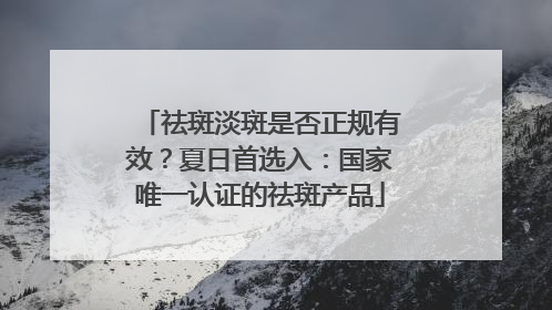 祛斑淡斑是否正规有效？夏日首选入：国家唯一认证的祛斑产品