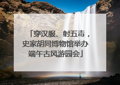 穿汉服、射五毒，史家胡同博物馆举办端午古风游园会