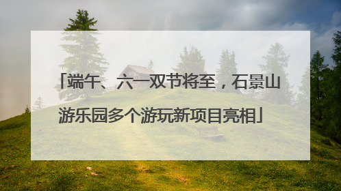 端午、六一双节将至，石景山游乐园多个游玩新项目亮相
