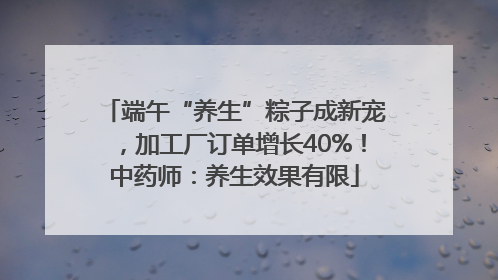 端午“养生”粽子成新宠，加工厂订单增长40%！中药师：养生效果有限