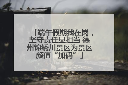 端午假期我在岗，坚守责任显担当 德州锦绣川景区为景区颜值“加码”