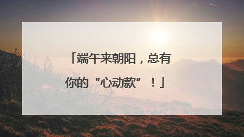端午来朝阳，总有你的“心动款”！