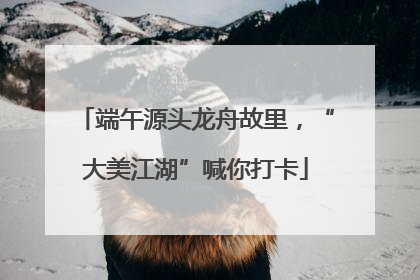 端午源头龙舟故里，“大美江湖”喊你打卡