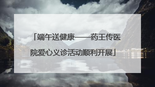 端午送健康——药王传医院爱心义诊活动顺利开展