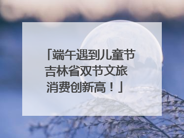 端午遇到儿童节 吉林省双节文旅消费创新高！