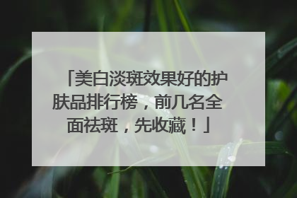 美白淡斑效果好的护肤品排行榜，前几名全面祛斑，先收藏！