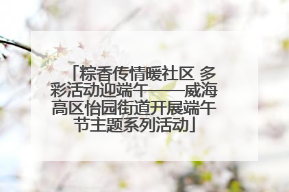 粽香传情暖社区 多彩活动迎端午——威海高区怡园街道开展端午节主题系列活动