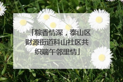 粽香情深，泰山区财源街道科山社区共织端午邻里情