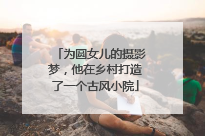 为圆女儿的摄影梦，他在乡村打造了一个古风小院