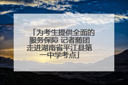 为考生提供全面的服务保障 记者随团走进湖南省平江县第一中学考点