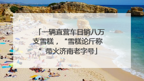 一辆直营车日销八万支雪糕，“雪糕论斤称”带火济南老字号