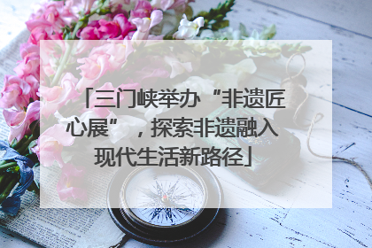 三门峡举办“非遗匠心展”，探索非遗融入现代生活新路径
