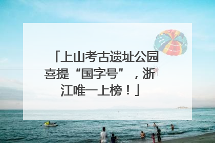 上山考古遗址公园喜提“国字号”，浙江唯一上榜！