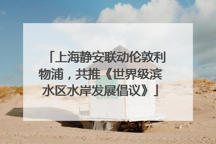上海静安联动伦敦利物浦，共推《世界级滨水区水岸发展倡议》