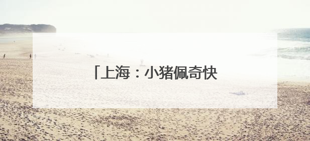 上海：小猪佩奇快闪申城欢庆儿童节