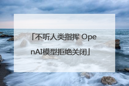 不听人类指挥 OpenAI模型拒绝关闭