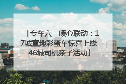 专车六一暖心联动：17城童趣彩蛋车惊喜上线 46城司机亲子活动