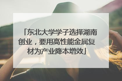 东北大学学子选择湖南创业，要用高性能金属复材为产业降本增效